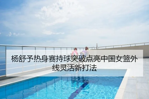 杨舒予热身赛持球突破点亮中国女篮外线灵活新打法