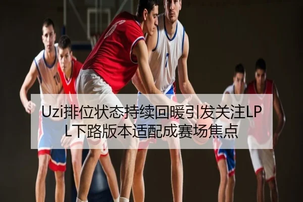 Uzi排位状态持续回暖引发关注LPL下路版本适配成赛场焦点