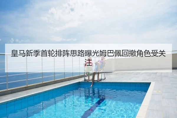 皇马新季首轮排阵思路曝光姆巴佩回撤角色受关注