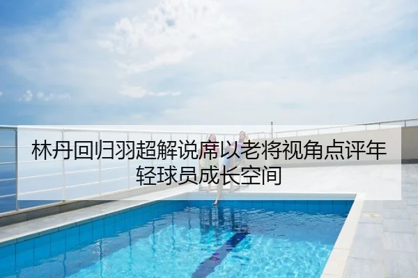 林丹回归羽超解说席以老将视角点评年轻球员成长空间